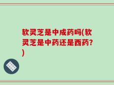 软灵芝是中成药吗(软灵芝是中药还是西药？)