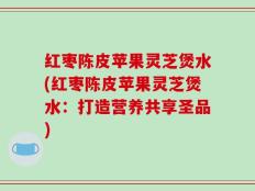 红枣陈皮苹果灵芝煲水(红枣陈皮苹果灵芝煲水：打造营养共享圣品)
