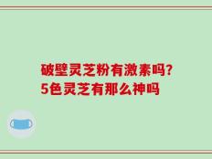 破壁灵芝粉有激素吗？5色灵芝有那么神吗