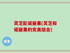 灵芝配诺丽果(灵芝和诺丽果的完美组合)