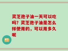 灵芝孢子油一天可以吃吗？灵芝孢子油是怎么样使用的，可以用多久呢