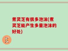 煮灵芝有很多泡沫(煮灵芝能产生多量泡沫的好处)