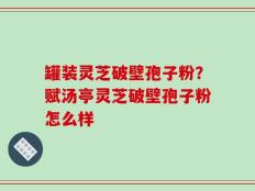 罐装灵芝破壁孢子粉？赋汤亭灵芝破壁孢子粉怎么样