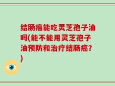 结肠癌能吃灵芝孢子油吗(能不能用灵芝孢子油预防和治疗结肠癌？)