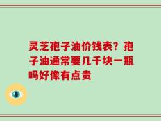 灵芝孢子油价钱表？孢子油通常要几千块一瓶吗好像有点贵