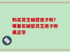 购买灵芝破壁孢子粉？哪里买破壁灵芝孢子粉最正宗