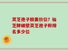灵芝孢子胶囊价位？仙芝牌破壁灵芝孢子粉排名多少位