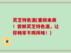灵芝特色酒(重磅来袭！尝鲜灵芝特色酒，让你畅享不同风味！)