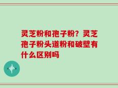 灵芝粉和孢子粉？灵芝孢子粉头道粉和破壁有什么区别吗
