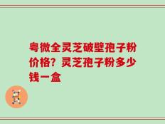 粤微全灵芝破壁孢子粉价格？灵芝孢子粉多少钱一盒