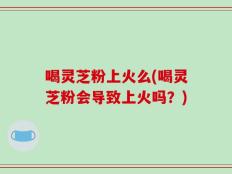 喝灵芝粉上火么(喝灵芝粉会导致上火吗？)