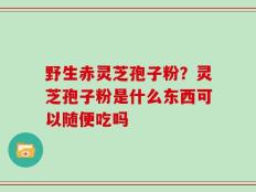 野生赤灵芝孢子粉？灵芝孢子粉是什么东西可以随便吃吗