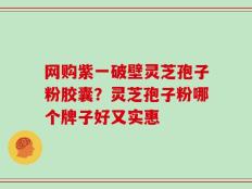 网购紫一破壁灵芝孢子粉胶囊？灵芝孢子粉哪个牌子好又实惠