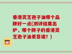 香港灵芝孢子油哪个品牌好一点(测评结果出炉，哪个牌子的香港灵芝孢子油更靠谱？)