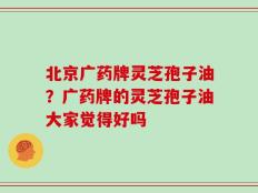 北京广药牌灵芝孢子油？广药牌的灵芝孢子油大家觉得好吗