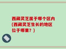 西藏灵芝属于哪个区内(西藏灵芝生长的地区位于哪里？)