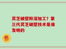 灵芝破壁粉深加工？第三代灵芝破壁技术是谁发明的