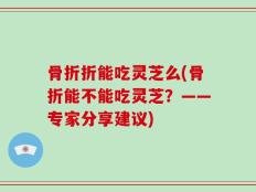 骨折折能吃灵芝么(骨折能不能吃灵芝？——专家分享建议)