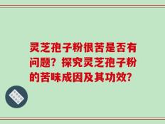 灵芝孢子粉很苦是否有问题？探究灵芝孢子粉的苦味成因及其功效？