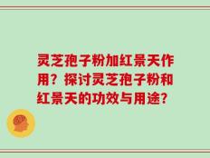 灵芝孢子粉加红景天作用？探讨灵芝孢子粉和红景天的功效与用途？