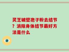 灵芝破壁孢子粉去结节？消除身体结节最好方法是什么