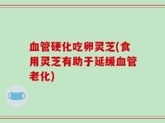 血管硬化吃卵灵芝(食用灵芝有助于延缓血管老化)