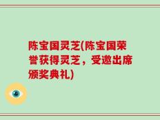 陈宝国灵芝(陈宝国荣誉获得灵芝，受邀出席颁奖典礼)