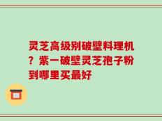 灵芝高级别破壁料理机？紫一破壁灵芝孢子粉到哪里买最好