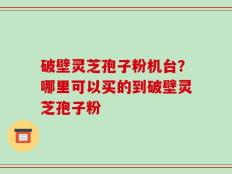 破壁灵芝孢子粉机台？哪里可以买的到破壁灵芝孢子粉