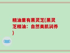 精油里有黑灵芝(黑灵芝精油：自然美肌润养)