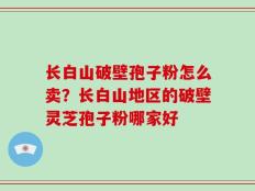 长白山破壁孢子粉怎么卖？长白山地区的破壁灵芝孢子粉哪家好