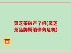 灵芝茶破产了吗(灵芝茶品牌疑陷债务危机)