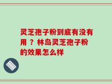 灵芝孢子粉到底有没有用 ？林岛灵芝孢子粉的效果怎么样