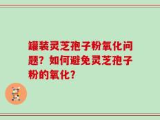罐装灵芝孢子粉氧化问题？如何避免灵芝孢子粉的氧化？