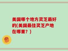 美国哪个地方灵芝最好的(美国最佳灵芝产地在哪里？)