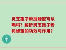 灵芝孢子粉加蜂蜜可以喝吗？解析灵芝孢子粉和蜂蜜的功效与作用？