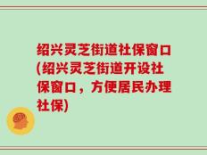 绍兴灵芝街道社保窗口(绍兴灵芝街道开设社保窗口，方便居民办理社保)