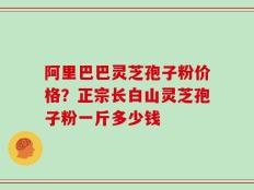 阿里巴巴灵芝孢子粉价格？正宗长白山灵芝孢子粉一斤多少钱