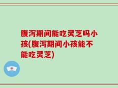 腹泻期间能吃灵芝吗小孩(腹泻期间小孩能不能吃灵芝)