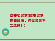 临安买灵芝(临安灵芝物美价廉，购买灵芝不二选择！)