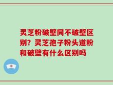 灵芝粉破壁同不破壁区别？灵芝孢子粉头道粉和破壁有什么区别吗