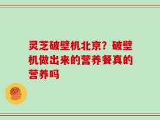 灵芝破壁机北京？破壁机做出来的营养餐真的营养吗