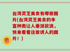 台湾灵芝美食有哪些图片(台湾灵芝美食的丰富种类让人垂涎欲滴，快来看看这些诱人的图片！)
