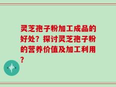 灵芝孢子粉加工成品的好处？探讨灵芝孢子粉的营养价值及加工利用？