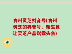 青州灵芝抖音号(青州灵芝的抖音号，新生意让灵芝产品崭露头角)
