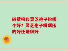 破壁粉和灵芝孢子粉哪个好？灵芝孢子粉碾压的好还是粉好