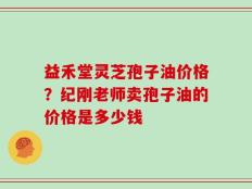 益禾堂灵芝孢子油价格？纪刚老师卖孢子油的价格是多少钱