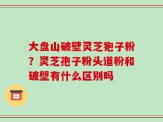 大盘山破壁灵芝狍子粉？灵芝孢子粉头道粉和破壁有什么区别吗