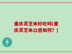 重庆灵芝米好吃吗(重庆灵芝米口感如何？)
