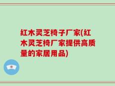 红木灵芝椅子厂家(红木灵芝椅厂家提供高质量的家居用品)